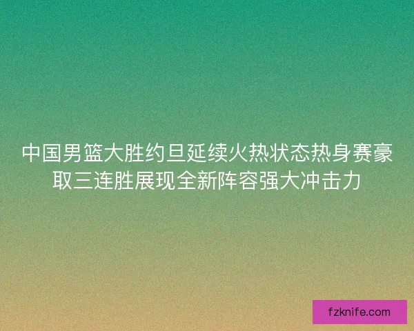中国男篮大胜约旦延续火热状态热身赛豪取三连胜展现全新阵容强大冲击力